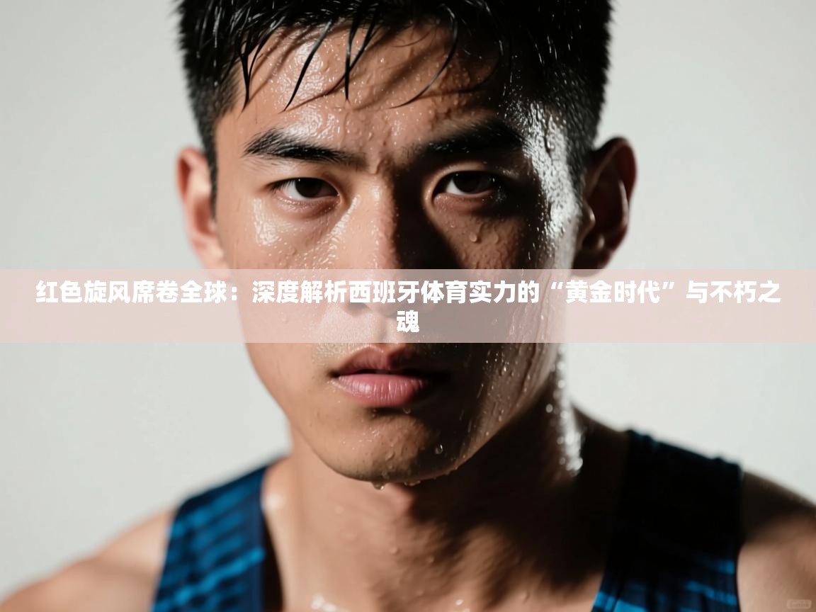 红色旋风席卷全球：深度解析西班牙体育实力的“黄金时代”与不朽之魂